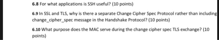 6.8 For what applications is SSH useful? (10 points) 6.9 In SSL and TLS, why is there a separate Change Cipher Spec Protocol rather than including change cipher_spec message in the Handshake Protocol? (10 points) 6.10 What purpose does the MAC serve during the change cipher spec TLS exchange? (10 points)