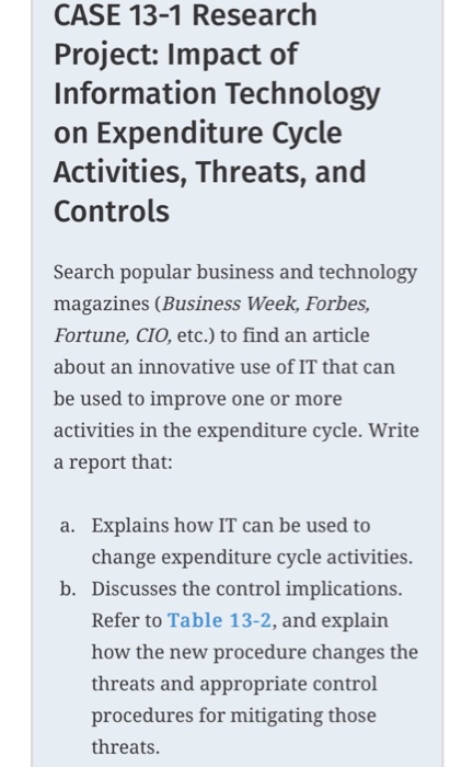 CASE 13-1 Research Project: Impact of Information Technology on Expenditure Cycle Activities, Threats, and Controls Search popular business and technology magazines (Business Week, Forbes, Fortune, CIO, etc.) to find an article about an innovative use of IT that can be used to improve one or more activities in the expenditure cycle. Write a report that: Explains how IT can be used to change expenditure cycle activities. a. b. Discusses the control implications. Refer to Table 13-2, and explain how the new procedure changes the threats and appropriate control procedures for mitigating those threats.