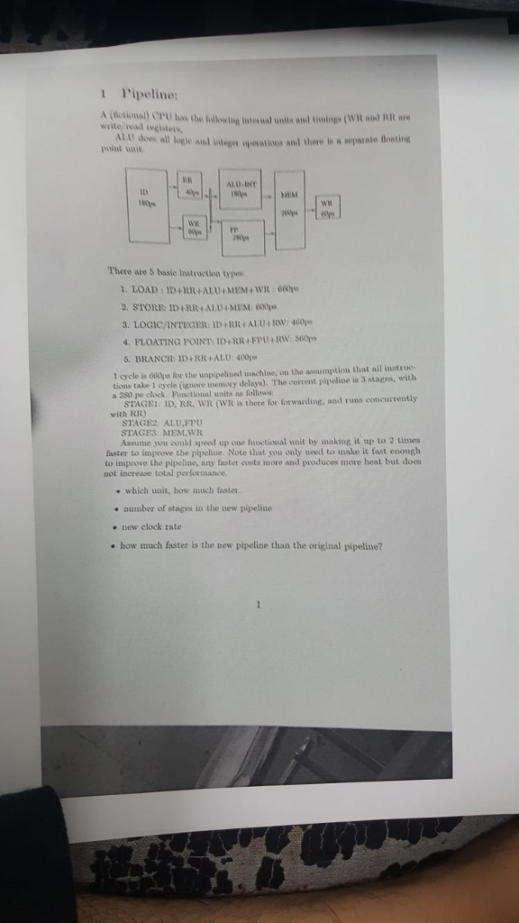 1 Pipeline: write vead tegisters, poiut unit. unite and tininge (WR aoud IR are and integes qpowatious anl there is a separatle Boating ALU INT There are 5 basie Instruction tyes 2. STORE ID+RR ALU+MEM 600ps 3. LOGIC/?NTEGER:lD+RR+ ALU, RW, 460 FLOATING POINT ID+RR FPU RW: 560ps BRANCH:ID+RR+ALU: 400p 1 cycle is 660ps for the unpipelined machine, on the assumption that all instr tions take 1 scyele (nore memory delays). The current pipeline is 3 stages, with a 280 js clock. Functional units as follows STAGEI: ID, RR, WR (WR is there for forwarding, and runs concurrently with RR) STAGE ALU,FPU STAGES MEM.WR Assunie you could speed up one functional unit by making it up to 2 times faster to improve the pipeline. Note that you only need to make it fast enough to improve the pipeline, any faster custs more and produces more heat but does not increase total performance which unit, how much faster number of stages in the new pipeline e new clock rate e how much faster is the new pipeline than the original pipeline?