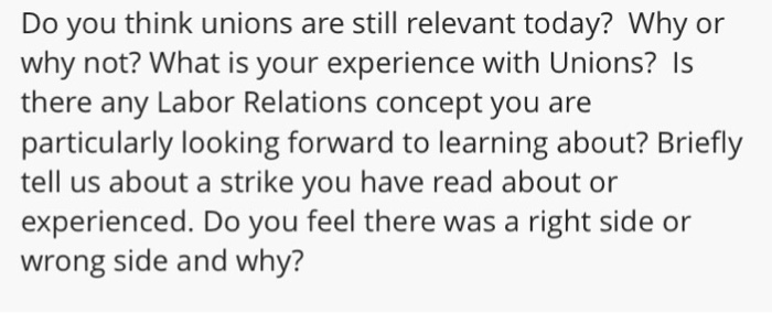 Do you think unions are still relevant today? Why or why not? What is your experience with Unions? Is there any Labor Relations concept you are particularly looking forward to learning about? Briefly tell us about a strike you have read about or experienced. Do you feel there was a right side or wrong side and why?