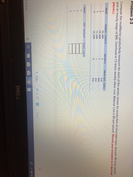 Problem 2-3 Compute the multifactor productivity measure for each of the weeks shown for production of chocolate bars. Assume 40-hour weeks and an hourly wage of $16. Overhead is 1.5 times weekly labor cost Material cost is $9 per pound (Round your answers to 2 decimal places.) 30,000 34,880 31,000 36,880 420 480 490 550 N Prex 27 of 27 o search