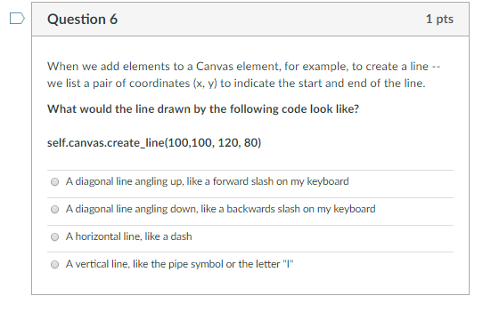 D Question 6 1 pts When we add elements to a Canvas element, for example, to create a line we list a pair of coordinates (x,