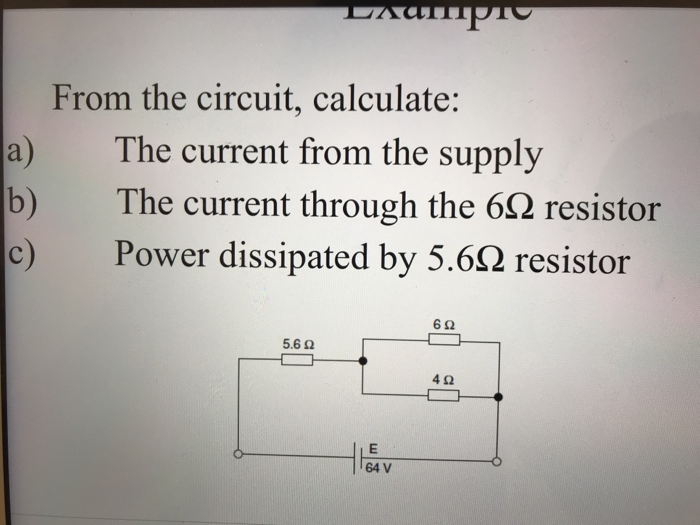 From the circuit, calculate: a) The current from the supply b) The current through the 6Ω resistor Power dissipated by 5.6Ω resistor 6Ω 5.62 4Ω 64 V