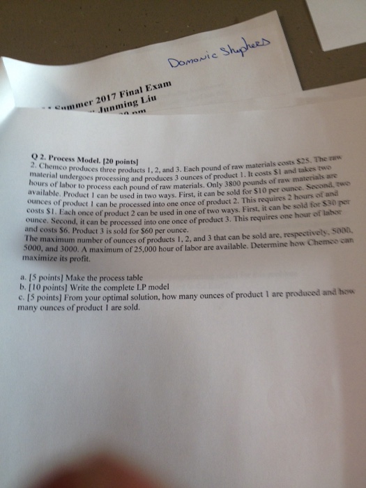 ummer 2017 Final Exam Junming Liu O 2. Process Model. 120 points] material under products 1, 2, and 3. Each pound of raw materials costs $25. The raw goes process ours of labor g and produces 3 ounces of product 1. It costs $1 and takes two pcessach pound of raw materials. Only 3800 pounds of raw materials arc Second, two ach once of produc for $30 per num number of ounces of products 1, 2, and 3 that can be sold are, respectively, 5000, available. Product 1 ct I can be used in two ways. First, it can be sold for $10 per ounce ounces of costs S1. ounce. Second, it can be processed and costs $6. Product 3 is sold for $60 per ounce. product I can be processed into one once of product 2. This requires 2 hours of and into one once of product 3. This requires one hour of labor t 2 can be used in one of two ways. First, it can be sold he maxvi 5000, and 3000. A maximum of 25,000 hour of labor are available. Determine how Chemco can maximize its profit. a. [S points] Make the process table b. [10 points] Write the complete LP model c. [S points] From your opt many ounces of product i are sold. imal solution, how many ounces of product 1 are produced and how