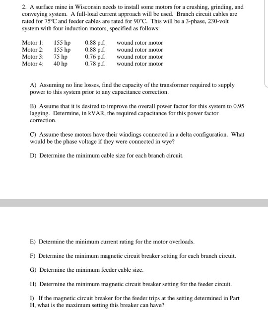 2. A surface mine in Wisconsin needs to install some motors for a crushing, grinding, and conveying system. A full-load current approach will be used. Branch circuit cables are rated for 75 C and feeder cables are rated for 90°C. This will be a 3-phase, 230-volt system with four induction motors, specified as follows: Motor1 55 hp 0.88 pf nd rotor motor Motor 2: 55 hp 0.88 p.f. ond rotor motor Motor 3: 75 hp 0.76 p.f. ond rotor motor Motor 4 40 hp 0.78 0.78 p.f. wound rotor A) Assuming no line losses, find the capacity 

<div class=