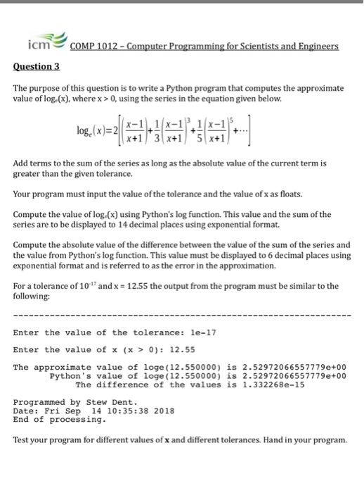 icri衫 .cm COMP 1012-Computer Programming for Scientists and Engineers The purpose of this question is to write a Python program that computes the approximate value of log.(x), wherex>0, using the series in the equation given below log,(x)-21x-11-1 Add terms to the sum of the series as long as the absolute value of the current term is greater than the given tolerance. Yupramut nputehelerane ts Compute the value of log.(x) using Pythons log function. This value and the sum of the series are to be displayed to 14 decimal places using exponential format. Compute the absolute value of the 

<div class=