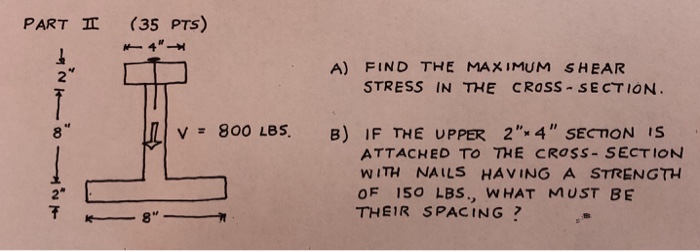 PARTㅍ (35 PTS) A) FIND THE MAXIMUM SHEAR 2 STRESS IN THE CROSS SECTION 8 V= 800 LBS. B) IF THE UPPER 2-4 SECTON IS ATTACHED TO THE CROSS- SECTION WITH NAILS HAVING A STRENGTH OF 150 LBS., WHAT MUST BE THEIR SPACING? 2