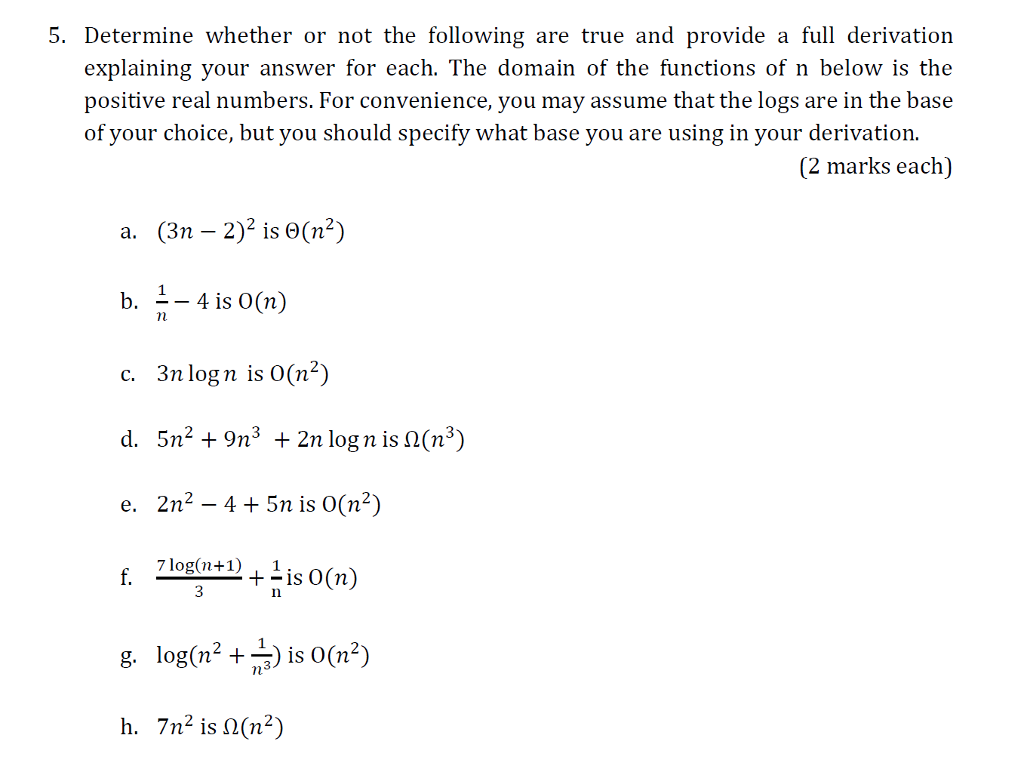 S. Determine whether or not the follone true and provide a full derivation explaining your answer for each. The domain of the functions of n below is the positive real numbers. For convenience, you may assume that the logs are in the base of your choice, but you should specify what base you are using in your derivation (2 marks each) a. (3-2)2 is θ( ) b. 4 is O(n) c. 3n log nis 0(n2) d. 5n29n3 2n log n is S2(n3) e. 2n2 - 4 5n is O(n2) In h, 7n2 is Ω(n2)