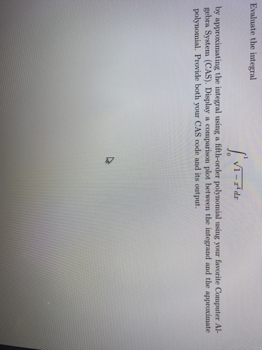 Evaluate the integral by approximating the integral using a fifth-order polynomial using your favorite Computer Al- gebra System (CAS). Display a comparison plot between the integrand and the approximate polynomial. Provide both your CAS code and its output.