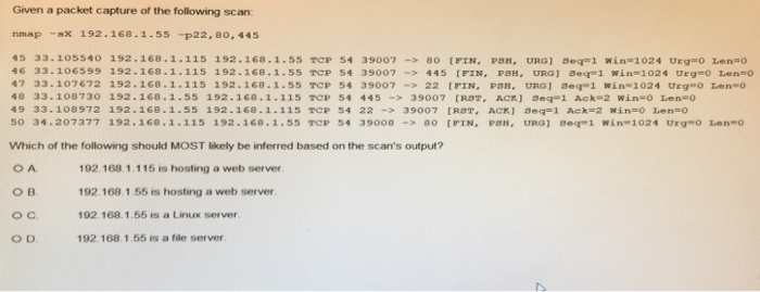Given a packet capture of the following scan: nmap -sx 192. 168 . 1 55 -p22, 80, 445 45 33.105540 192.168.1.115 192. 168. 1. 55 Tep 54 39007-> so tri, PSH, ORGI seas i win-1024 Orga0 Lena。 46 33.10659s 192.168.1.115 192.168.1.55 TCP 54 39007 445 [FIN, PSH, URGI seq1 win 1024 Urg-o Len-o 47 33.107672 192.168.1-115 192.168.1.55 TCP 54 39007 22 [FIN, P URG] Seq-1 win-1024 Urg o Len o 48 33.108730 192.168.1.55 192.168.1.115 TCP 54 44539007 [RST, ACK] 8eq-1 Ack 2 win o Len-o 49 33.108972 192-168.1.55 192-168 . 1.115 Tep 54 22-> 35007 rpgr, Aerl aeg-1 Aek-2 xǐn.0 ten-O 50 34.207377 192.160.1.115 192 .168.1.55 TCp 54 39008-> 80 [FIN, Ран, URG) ฮeq 1 win-102 4 Urg0 Lenno Which of the following should MOST likely be inferred based on the scans output? 192.168 1.115 is hosting a web server 192.168.1.55 is hosting a web server 192.168.1.55 is a Linux server 192 168.1.55 is a fle server ов. O D