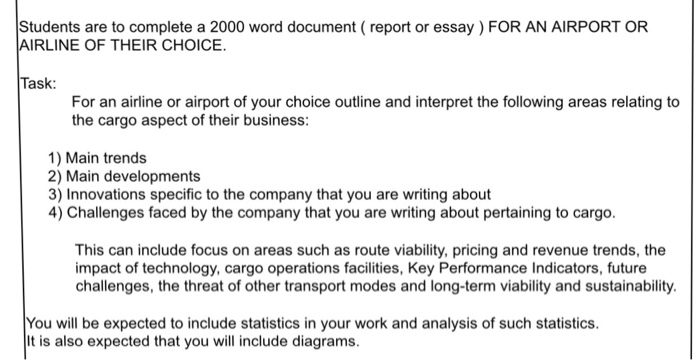 Students are to complete a 2000 word document (report or essay) FOR AN AIRPORT OR AIRLINE OF THEIR CHOICE. Task: For an airlne or airport of your choice outline and interpret the following areas relating to the cargo aspect of their business: 1) Main trends 2) Main developments 3) Innovations specific to the company that you are writing about 4) Challenges faced by the company that you are writing about pertaining to cargo. This can include focus on areas such as route viability, pricing and revenue trends, the impact of technology, cargo operations facilities, Key Performance Indicators, future challenges, the threat of other transport modes and long-term viability and sustainability. You will be expected to include statistics in your work and analysis of such statistics. t is also expected that you will include diagrams.