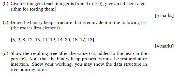 (b) Given n integers (each integer is from 0 to 100), give an efficient algo- rithm for sorting them. [5 marks] (c) Draw the binary heap structure that is equivalent to the following list (the root is first element) [5, 9, 8, 12, 15, 11, 19, 14, 20, 18, 17, 13] [4 marks] (d) Show the resulting tree after the value 6 is added to the heap in the part (c). Note that the binary heap properties must be restored after insertion. Show your working; you may show the data structure in tree or array form