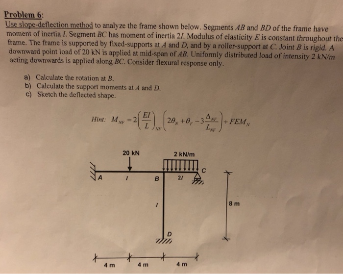 Problem Use slope-deflection method to analyze the frame shown below. Segments AB and BD of the frame have moment of inertia I. Segment BC has moment of inertia 2I. Modulus of elasticity E is constant throughout the frame. The frame is supported by fixed-supports at A and D, and by a roller-support at C. Joint B is rigid. A downward point load of 20 kN is applied at mid-span of AB. Uniformly distributed load of intensity 2 kN/m acting downwards is applied along BC. Consider flexural response only. 6 a) Calculate the rotation at B. b) Calculate the support moments at A and D. c) Sketch the deflected shape. EI) Hint: MN 2 20 kN 2 kN/m 21 8 m 4 m 4 m 4 m