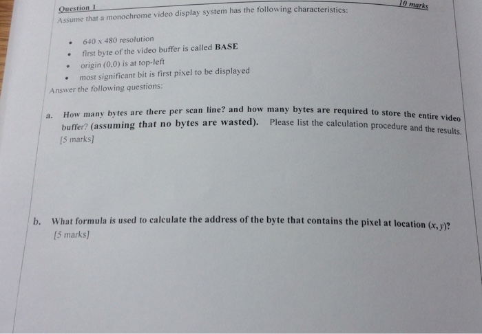 10 marks Question 1 Assume that a monochrome video display system has the following characteristics: 640x 480 resolution first byte of the video buffer is called BASE .origin (0.0) is at top-left most significant bit is first pixel to be displayed Answer the following questions: w many bytes are there per scan line? and how many bytes are required to store the a. Ho buffer? (assuming that no bytes (5 marks] are wasted). Please list the calculation procedure and the results. b. What formula is used to calculate the address of the byte that contains the pixel at location (x, y)? [5 marks]