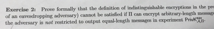 Exercise 2: Prove formally that the definition of indistinguishable encryptions in the pre of an eavesdropping adversary) cannot be satisfied if II can encrypt arbitrary-length messag the adversary is not restricted to output equal-length messages in experiment Privk