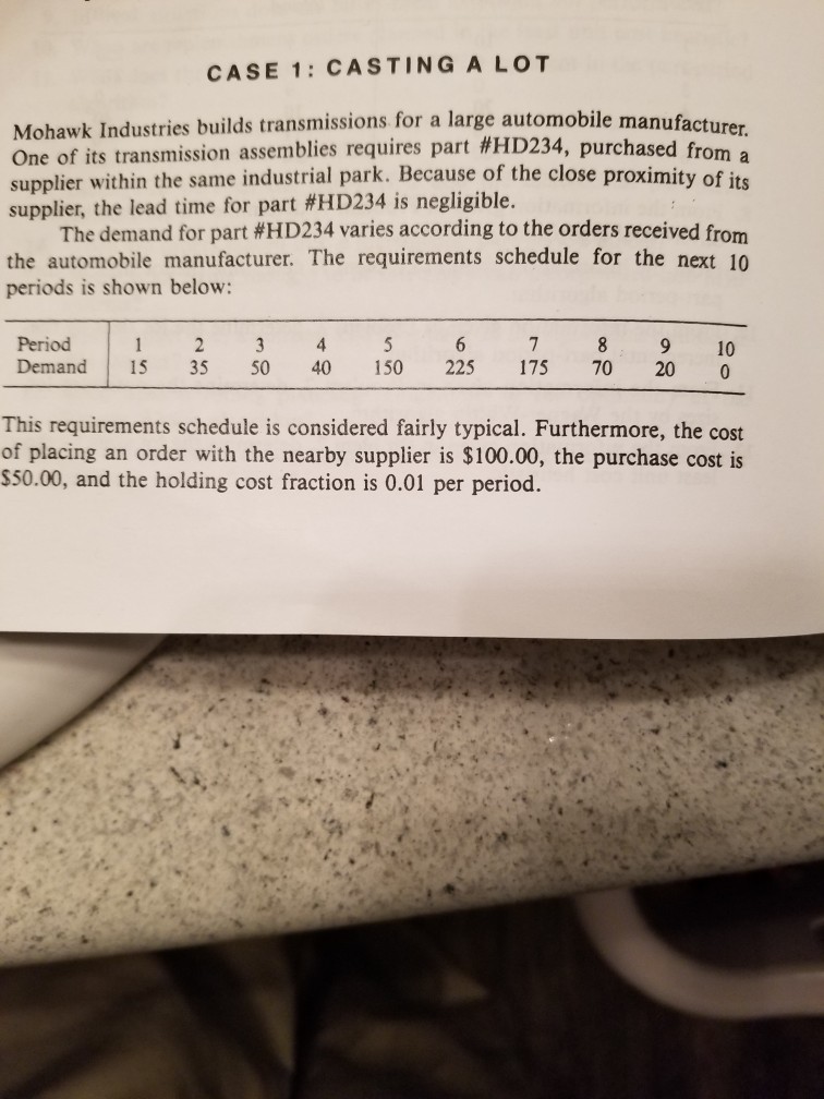 CASE 1: castinga lot mohawk industries builds transmissions for a large automobile manufacturer one of its transmission assemblies requires part #hd234, purchased f supplier within the same industrial park. because of the close proximity of its supplier, the lead time for part #hd234 is negligible. rom a the demand for part #hd234 varies according to the orders received from the automobile manufacturer. the requirements schedule for the next 10 periods is shown below: period 1 2 3 4 5 6 7 8 9 10 demand 15 35 50 40 150 225 175 70 20 0 this requirements schedule is considered fairly typical. furthermore, the cost of placing an order with the nearby supplier is $100.00, the purchase cost is $50.00, and the holding cost fraction is 0.01 per period.