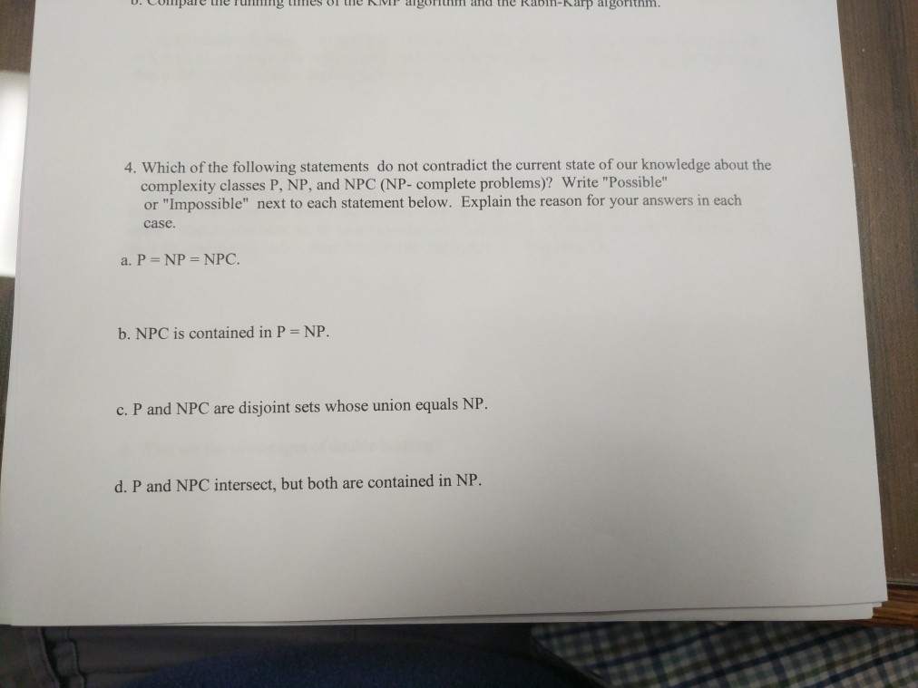 .ompare the running times onne vr algorithm and the Kabin-Karp algorithm 4. Which of the following statements do not contradict the current state of our knowledge about the complexity classes P, NP, and NPC (NP- complete problems)? Write Possible or Impossible next to each statement below. Explain the reason for your answers in each case a. P- NP- NPC. b. NPC is contained in P NP c. P and NPC are disjoint sets whose union equals NP d. P and NPC intersect, but both are contained in NP