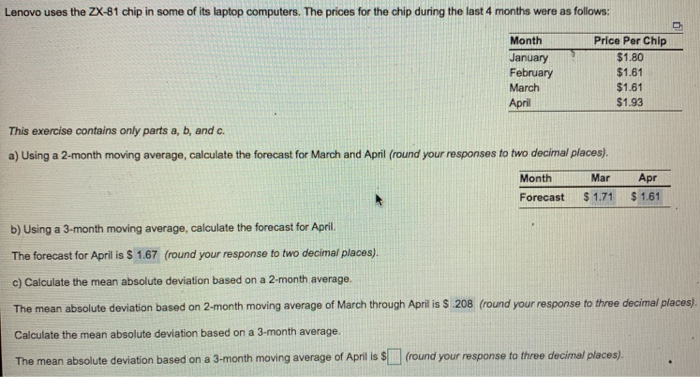 Lenovo uses the ZX-81 chip in some of its laptop computers. The prices for the chip during the last 4 months were as follows: Month January February March April Price Per Chip $1.80 $1.61 $1.61 $1.93 This exercise contains only parts a, b, and c a) Using a 2-month moving average, calculate the forecast for March and April (round your responses to two decimal places). Month Mar Apr Forecast $ 1.71 $1.61 b) Using a 3-month moving average, calculate the forecast for April. The forecast for April is $ 1.67 (round your response to two decimal places). c) 

<div class=