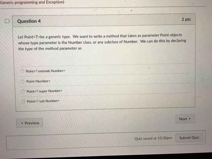 Generic programming and Exception) D | Question 4 2 pts Let Point<Tobe a generic type. We want to write a method that takes as parameter Point objects whose type parameter is the Number class, or any subclass of Number. We can do this by declaring the type of the method parameter as OPoint<? extends Number> O Point<Number> O Point<? super Number> O Point<? sub Number> Previous Next Quiz saved at 10:30pm Submit Quiz