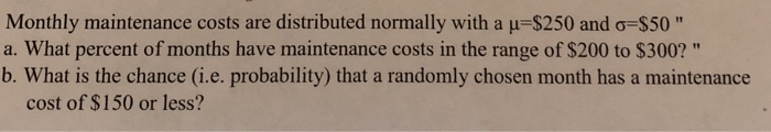 Monthly maintenance costs are distributed normally with a -$250 and ơ-$50 a. What percent of months have maintenance costs in the range of $200 to $300? b. What is the chance (i.e. probability) that a randomly chosen month has a maintenance cost of $150 or less?