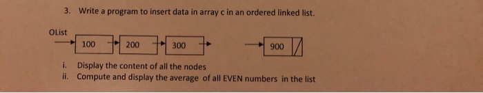 3. Write a program to insert data in array c in an ordered linked list. OList 100200 300 i. ii. Display the content of all the nodes Compute and display the average of all EVEN numbers in the list