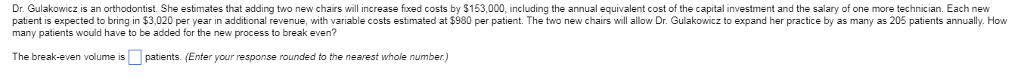 Dr. Gulakowicz is an orthodontist. She estimates that adding two new chairs will increase fixed costs by $153,000, including the annual equivalent cost of the capital investment and the salary of one more technician. Each new patent s expected to bring in $3 020 per year n additional revenue, with variable costs es mate a S980 per patient. The o new chars wi a low г. Gua o ıczto expand her practice by as many as 206 patents annua many patients would have to be added for the new process to break even? W The break-even volume is patients, (Enter your response rounded to the nearest whole number)