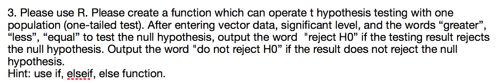 3. Please use R. Please create a function which can operate t hypothesis testing with one population (one-tailed test). After entering vector data, significant level, and the words greater, “less, equal” to test the null hypothesis, output the word reject HO if the testing result rejects the null hypothesis. Output the word do not reject H0 if the result does not reject the null hypothesis. Hint: use if, elseif, else function