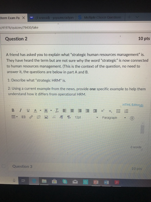 term Exam Pa 1 unread) -yaya.muradyan Multiple Cchoice Question /41976/quizzes/79430/take Question 2 10 pts A friend has asked you to explain what strategic human resources management is. They have heard the term but are not sure why the word strategic is now connected to human resources management. (This is the context of the question, no need to answer it, the questions are below in part A and B 1: Describe what strategic HRM is 2: Using a current example from the news, provide one specific example to help them understand how it differs from operational HRM HTML Editor BIYA Paragraph ▼ 0 words Question 3 10 pts Ei