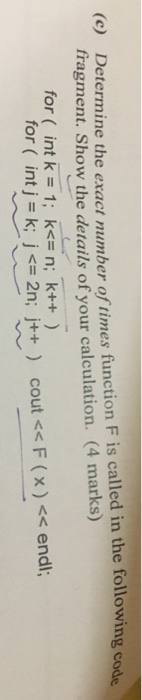 Determine the exact number of times function F is called in the following code fragment. Show the details of your calculation. (4 marks) (c) for ( int k 1: ks n; k++) , for ( intjsk;js 2n; j++ ) cout << F ( x ) << endl;