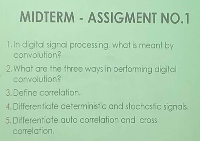 MIDTERM - ASSIGMENT NO.1 1.In digital signal processing, what is meant by convolution? 2. What are the three ways in performing digital convolution? 3. Define correlation. 4.Differentiate deterministic and stochastic signals. 5. Differentiate auto correlation and cross correlation.