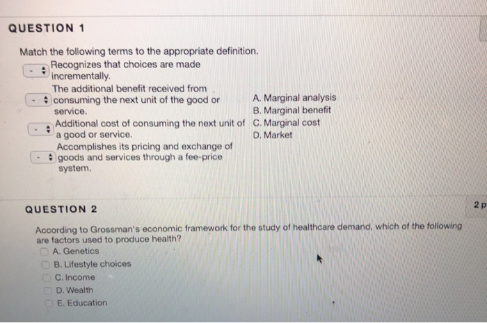 QUESTION 1 Match the following terms to the appropriate definition. Recognizes that choices are made incrementally The additional benefit received from consuming the next unit of the good or service Additional cost of consuming the next unit of C. Marginal cost a good or service. Accomplishes its pricing and exchange of goods and services through a fee-price A. Marginal analysis B. Marginal benefit D. Market system. 2 p QUESTION 2 According to Grossmans economic framework for the study of healthcare demand, which of the following are factors used to produce health? A. Genetics B. Lifestyle choices C. Income 

<div class=