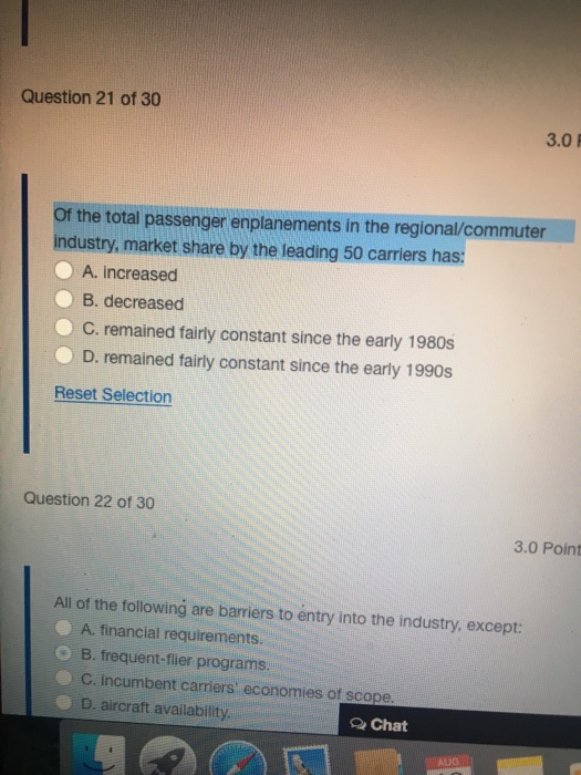 Question 21 of 30 3.0 Of the total passenger enplanements in the regional/commuter industry, market share by the leading 50 carriers has: O A. increased B. decreased C. remained fairly constant since the early 1980s D. remained fairly constant since the early 1990s Reset Selection Question 22 of 30 3.0 Point All of the following are barriers to entry into the industry, except: A. financial requirements. B. frequent-fler programs. C. incumbent carriers economies of scope D. aircraft availability Q Chat