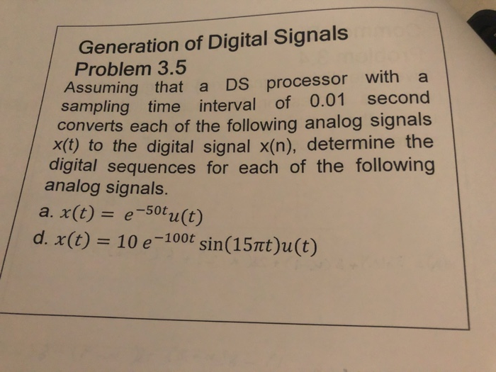 Generation of Digital Signals Problem 3.5 Assuming that a DS processor witha sampling time interval of 0.01 second converts each of the following analog signals x(t) to the digital signal x(n), determine the digital sequences for each of the following analog signals. a. x(t) = e-50t u(t) d. x(t) 10 e-100t sin (15nt)u(t)