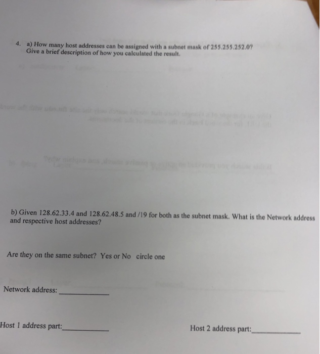a) How many host addresses can be assigned with a subnet mask of 255.255.252.07 Give a brief description of how you calculated the result. 4. b) Given 128.62.33.4 and 128.62.48.5 and /19 for both as the subnet mask: What is the Network address and respective host addresses? Are they on the same subnet? Yes or No circle one Network address: Host 1 address part: Host 2 address part: