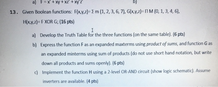 a) F-x+xy + xz + xyz b) 13. Given Boolean functions: Fxyz)-2 m (1, 2,3, 6, 7), Glxyz)-nM (0, 1, 3, 4, 6), H(xy,z)- F XOR G; (16 pts) a) Develop the Truth Table for the three functions (on the same table). (6 pts) b) Express the function F as an expanded maxterms using product of sums, and function G as an expanded minterms using sum of products (do not use short hand notation, but write down all products and sums openly). (6 pts) Implement the function H using a 2-level OR-AND circuit (show logic schematic). Assume inverters are available. (4 pts) c)