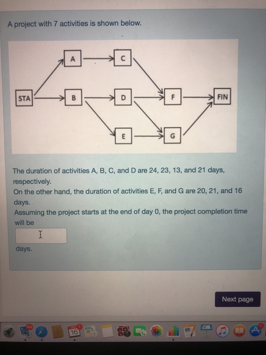 A project with 7 activities is shown below. FIN The duration of activities A, B, C, and D are 24, 23, 13, and 21 days, respectively. On the other hand, the duration of activities E, F, and G are 20, 21, and 16 days Assuming the project starts at the end of day 0, the project completion time will be days. Next page 16