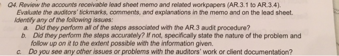 Q4. review the accounts receivable lead sheet memo and related workpapers (ar.3.1 to ar.3.4). evaluate the auditors tickmarks, comments, and explanations in the memo and on the lead sheet. dentify any of the following issues: a. did they perform all of the steps associated with the ar.3 audit procedure? b. did they perform the steps accurately? if not, specifically state the nature of the problem and follow up on it to the extent possible with the information given. c. do you see any other issues or problems with the auditors work or client documentation?