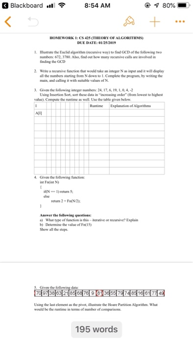 Blackboard ..1令 8:54 AM @ ร 80% HOMEWORK 1: S 425 (THEORY OFALGORITHMS) DUE DATE: 01/252919 1. Mustrate the Euclid algorithm (recursive way) to find GCD of the following twe numbers: 672,3780 Also, find out how many recursive calls are inolved in finding the GCD 2. Write a recursive function that would take an integer N as input and it will display all the numbers starting from N down to 1. Complete the program, by writing the main, and calling it with suitable values of N Geven the following integer mumbers: 24, 17,6, 19, 1,0,4-2 Using Insertion Sort, 

<div class=