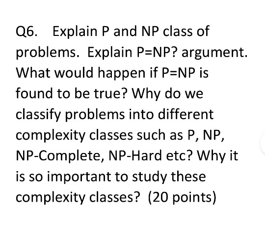 Q6. Explain P and NP class of problems. Explain P NP? argument. What would happen if P NP is found to be true? Why do we clas