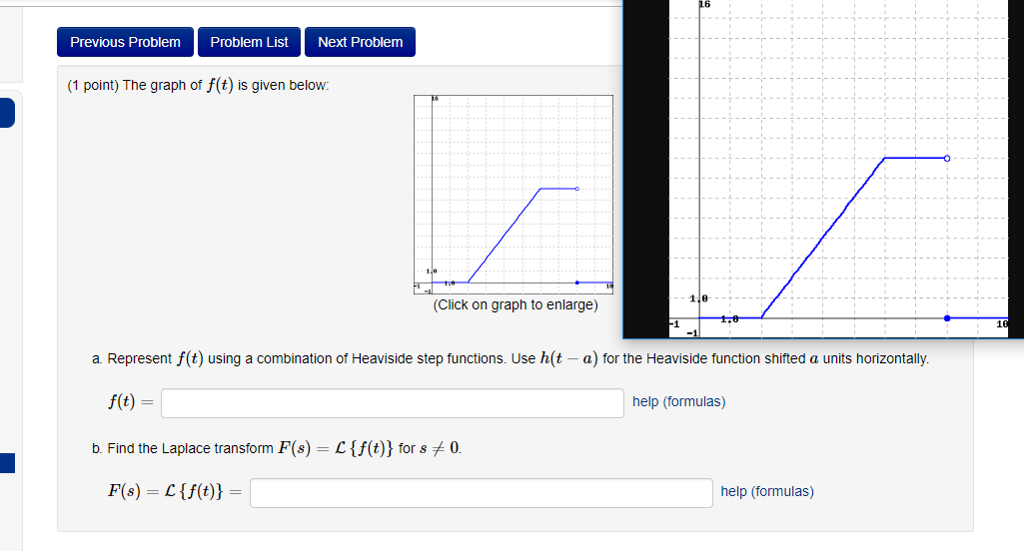 16 Previous ProblemProblem List Next Problem (1 point) The graph of f(t) is given below (Click on graph to enlarge) a Represent f(t) using a combination of Heaviside step functions. Use h(t - a) for the Heaviside function shifted a units horizontally. f(t) help (formulas) b. Find the Laplace transform F(s) = L {f(t)) for 8 0 help (formulas)