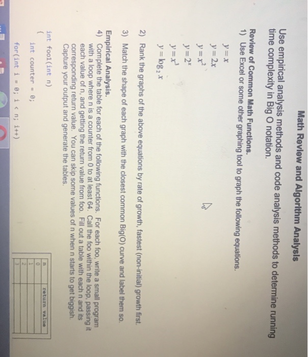 Math Revlew and Algorlthm Analysls Use empircal analysis methods and code analysis methods to determine running time complexity in Big O notation. Review of Common Math Functions. 1) Use Excel or some other graphing tool to graph the following equations. y=x y=2x y=2x y=log 2 x 2) Rank the graphs of the above equations by rate of growth, fastest (non-initial) growth first 3) Match the shape of each graph with the closest common Big(O) curve and label them so. Empirical Analysis. Complete the table for each of the following functions. For each foo, write a small 

<div class=