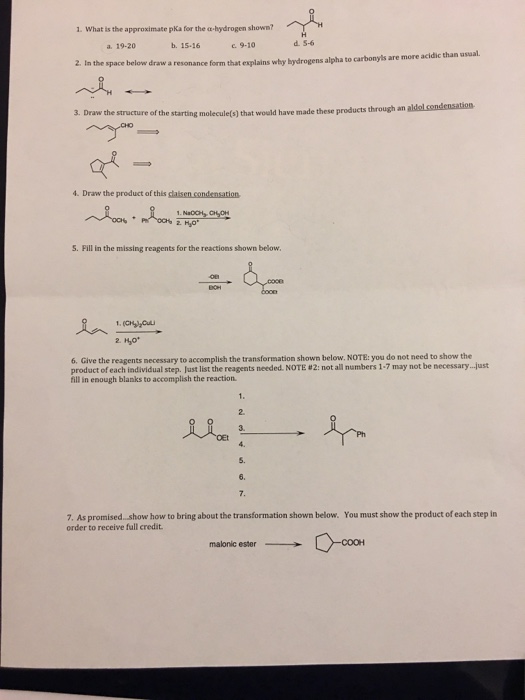 1. what is the approximate pKa for the α-hydrogen shown? 19-20 b. 15-16 C9-10 d.5-6 are more acidic than usual. 2. In the space below draw a resonance form that explains why bydrogens alpha to carbonyls 3. Draw the structure of the starting molecule(s) that would have made these products through an aldal condensation 4. Draw the product of this dlalsen condensation S. Pill in the missing reagents for the reactions shown below 요 1.owow ^ Hyo 6. Give the reagents necessary to accomplish the transformation shown below. NOTE: you do not need to show the product of each individual step ustlist thereagents needed. NOTE #2 not all numbers 1-7 may not be necessary -lust fill in enough blanks to accomplish the reaction 1. 2. 3. 从一个 5. 6. 7. As promised. show how to bring about the transformation shown below. You must show the product of each step in order to receive full credit O-coon malonic ester →