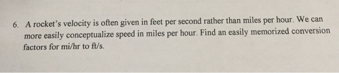 A rockets velocity is often given in feet per second rather than miles per hour. We can more easily conceptualize speed in miles per hour. Find an easily memorized conversion factors for mi/hr to ft/s. 6.