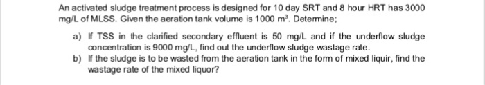 An activated sludge treatment process is designed for 10 day SRT and 8 hour HRT has 3000 a) f TSS in the claified secondary effluent is 50 mg/L and if the underflow sludge b) If the sludge is to be wasted from the aeration tank in the form of mixed liquir, find the mg/L of MLSS. Given the aeration tank volume is 1000 m2. Determine concentration is 9000 mg/L, find out the underflow sludge wastage rate. wastage rate of the mixed liquor?