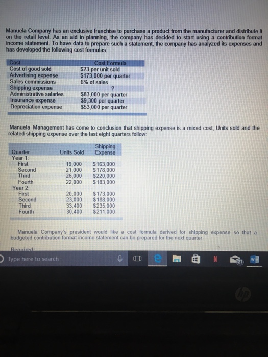 Manuela Company has an exclusive franchise to purchase a product from the manufacturer and distribute it on the retail level. As an aid in planning, the company has decided to start using a contribution format income statement. To have data to prepare such a statement, the company has analyzed its expenses and has developed the following cost formulas: Cost of good sold Advertising expense Sales commissions Shipping expense Administrative salaries$83,000 per quarter Insurance expense Depreciation expense $23 per unit sold $173,000 per quarter 6% of sales $9,300 per quarter $53,000 per quarter Manuela Management has come to conclusion that shipping expense is a mixed cost, Units sold and the related shipping expense over the last eight quarters follow Shipping Units SoldExpense Year 1 First Second Third Fourth 19,000 $163,000 21,000 $178,000 26,000 S220,000 22,000$183,000 Year 2 First Second Third Fourth 20,000 $173,000 23,000 $188,000 33,400 $235,000 30,400$211,000 Manuela Companys president would like a cost formula derived for shipping expense so that a budgeted contribution format income statement can be prepared for the next quarter Type here to search 0