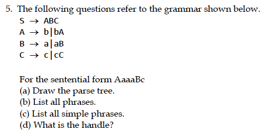5. The following questions refer to the grammar shown below. SABC A-blbA For the sentential form AaaaBc (a) Draw the parse tree. (b) List all phrases. (c) List all simple phrases. (d) What is the handle?