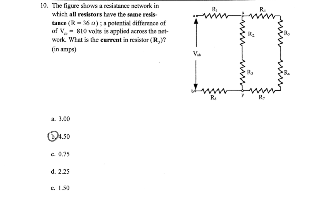 10. The figure shows a resistance network in Ri which all resistors have the same resis- tance (R -36 2); a potential difference of of V-810 volts is applied across the net- work. What is the current in resistor (R,)? (in amps) Ro Rs Rs Rs y R7 a. 3.00 b)4.50 c. 0.75 d. 2.25 e. 1.50