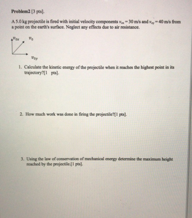 Problem2 [3 pts]. A 5.0 kg projectile is fired with initial velocity components vox-30 m/s and voy-40 m/s from a point on the earths surface. Neglect any effects due to air resistance. Ox Oy 1. Calculate the kinetic energy of the projectile when it reaches the highest point in its trajectory?[1 pts] 2. How much work was done in firing the projectile?[1 pts]. 3. Using the law of conservation of mechanical energy determine the maximum height reached by the projectile.[1 pts).