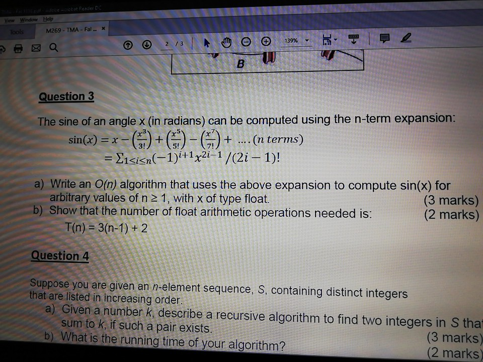 ew Window Help M269 TMA Fal.x Question 3 The sine of an angle x (in radians) can be computed using the n-term expansion: .. n terms) () + ( -G) -C1sisn(-1)+1x2 1/(2i-1)! sin(x) x- 3! 5! 7! a) Write an O(n) algorithm that uses the above expansion to compute sin(x) for arbitrary values of n 2 1, with x of type float. b) Show that the number of float arithmetic operations needed is: (3 marks) (2 marks) T(n) 3(n-1)+ 2 Question 4 Suppose youi are given an n-element sequence, S, containing distinct integers that are listed in increasing order a) Given a number K, describe a recursive algorithm to find two integers in S that sum to k, if such a pair exists. b) What is the running time of your algorithm? (3 marks) (2 marks)