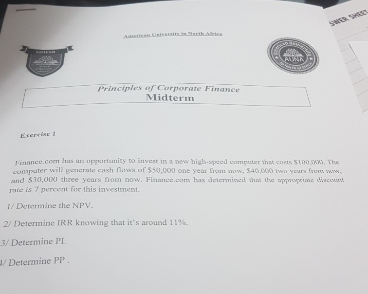 inin NorthAfri므 an Un AUNA Principles of Corporate Finance Midterm Exercise 1 Finance.com has an opportunity to invest in a new high-speed computer that costs $100,000. The computer will generate cash flows of S50,000 one year from now, $40,000 two years from now, and $30,000 three years from now. Finance.com has determined that the appropriate discount rate is 7 percent for this investment. 1/ Determine the NPV 2/ Determine IRR knowing that its around 11%. 3/ Determine PI / Determine PP